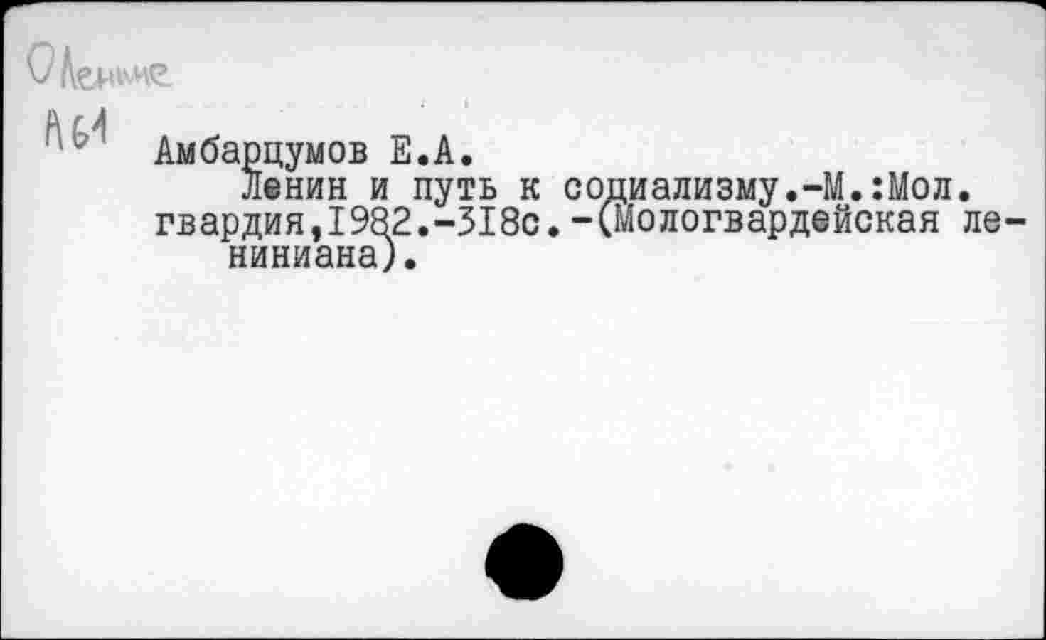 ﻿Амбарцумов Е.А.
Ленин и путь к социализму.-М.:Мол. гвардия,1982.-318с. -(Мологвардейская ле ниниана).